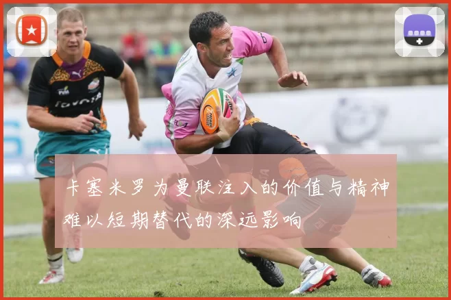 卡塞米罗为曼联注入的价值与精神难以短期替代的深远影响