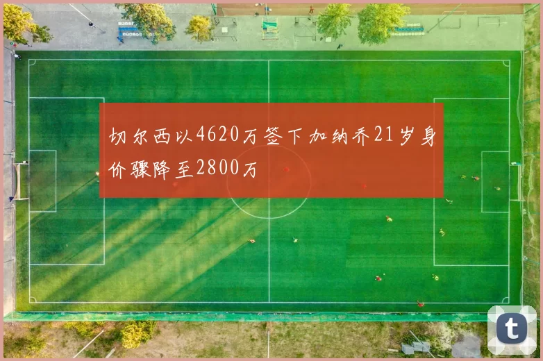 切尔西以4620万签下加纳乔21岁身价骤降至2800万