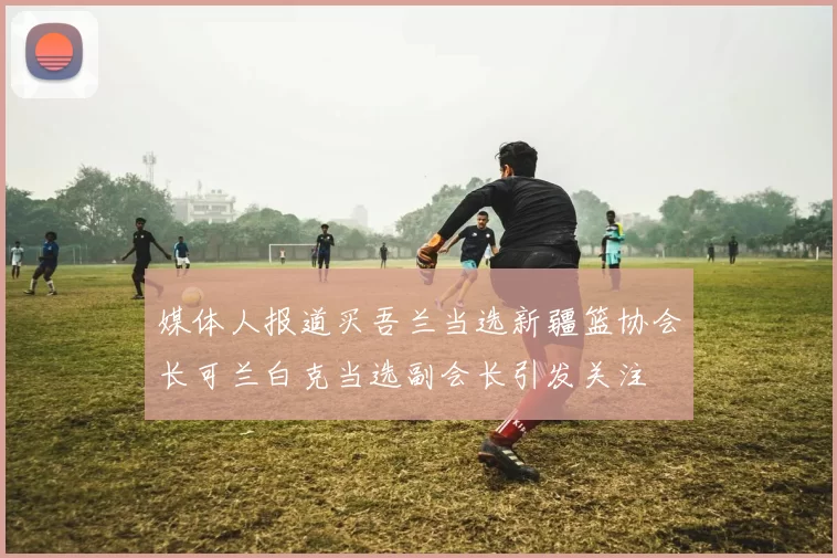 媒体人报道买吾兰当选新疆篮协会长可兰白克当选副会长引发关注