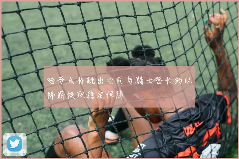 哈登或将跳出合同与骑士签长约以降薪换取稳定保障