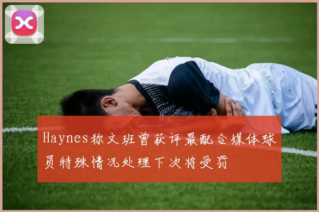 Haynes称文班曾获评最配合媒体球员特殊情况处理下次将受罚
