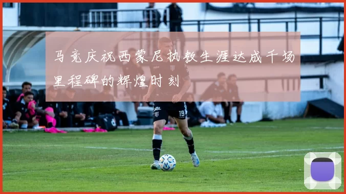 马竞庆祝西蒙尼执教生涯达成千场里程碑的辉煌时刻