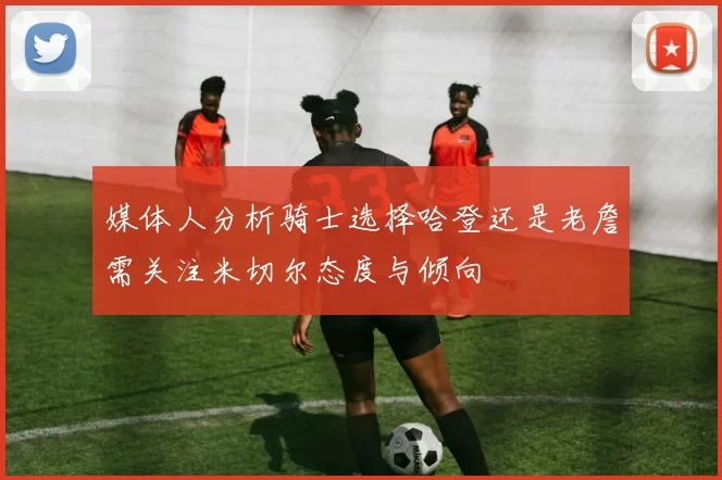 媒体人分析骑士选择哈登还是老詹需关注米切尔态度与倾向