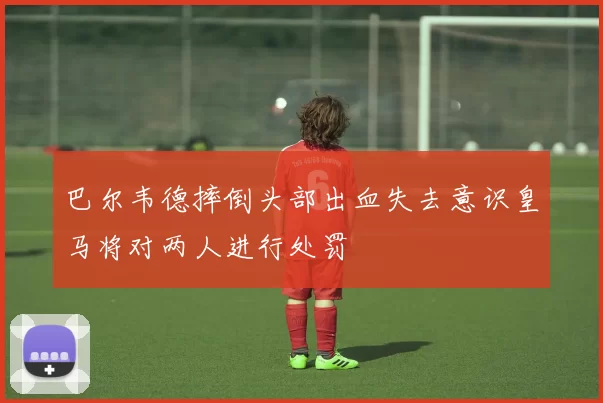 巴尔韦德摔倒头部出血失去意识皇马将对两人进行处罚