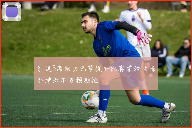 引进B席助力巴萨提升比赛掌控力而非增加不可预测性