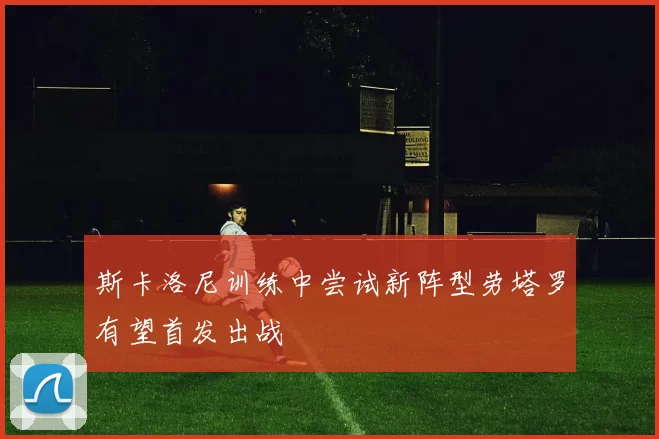 斯卡洛尼训练中尝试新阵型劳塔罗有望首发出战